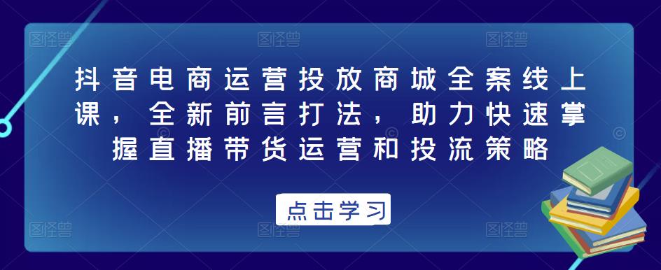 抖音电商运营投放商城全案线上课，全新前言打法，助力快速掌握直播带货运营和投流策略-学习资源社