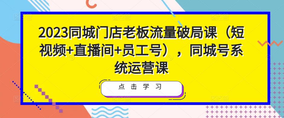 2023同城门店老板流量破局课（短视频+直播间+员工号），同城号系统运营课-学习资源社