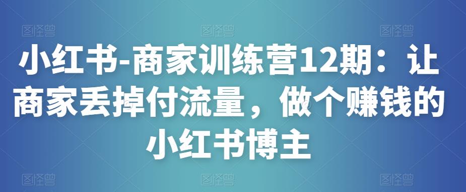 小红书-商家训练营12期：让商家丢掉付流量，做个赚钱的小红书博主-学习资源社