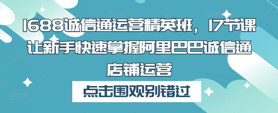 1688诚信通运营精英班，17节课让新手快速掌握阿里巴巴诚信通店铺运营-学习资源社