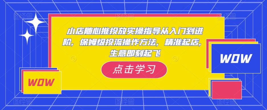 小店随心推投放实操指导从入门到进阶，保姆级投流操作方法，精准起店，生意即刻起飞-学习资源社