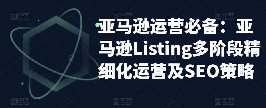 亚马逊运营必备：亚马逊Listing多阶段精细化运营及SEO策略-学习资源社