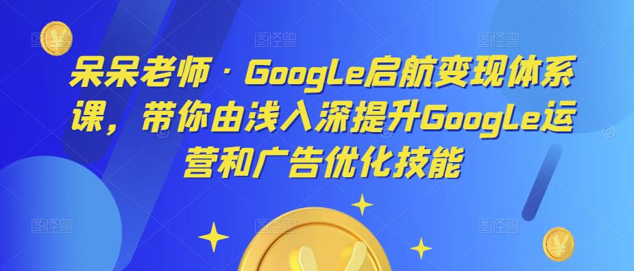 呆呆老师·Google启航变现体系课，带你由浅入深提升Google运营和广告优化技能-学习资源社