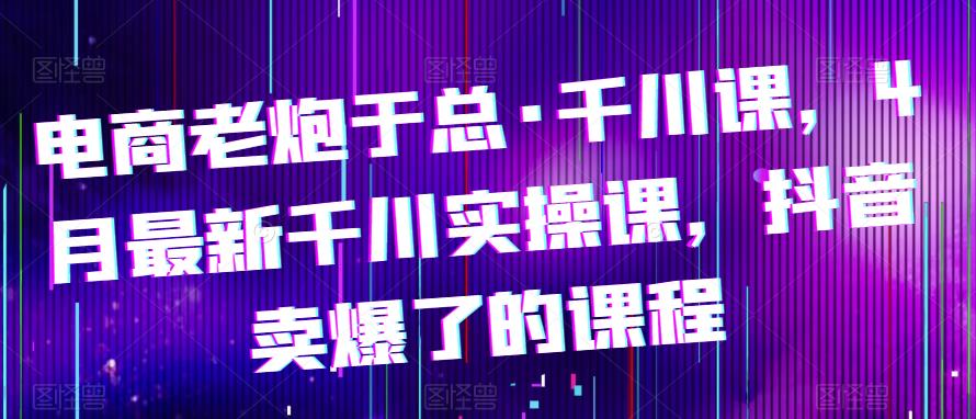 电商老炮于总·千川课，最新千川实操课，抖音卖爆了的课程-学习资源社