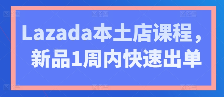 Lazada本土店课程，新品1周内快速出单-学习资源社