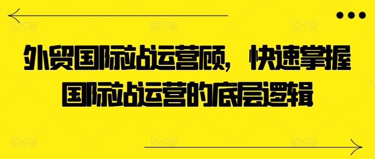 外贸国际站运营顾问，快速掌握国际站运营的底层逻辑-学习资源社