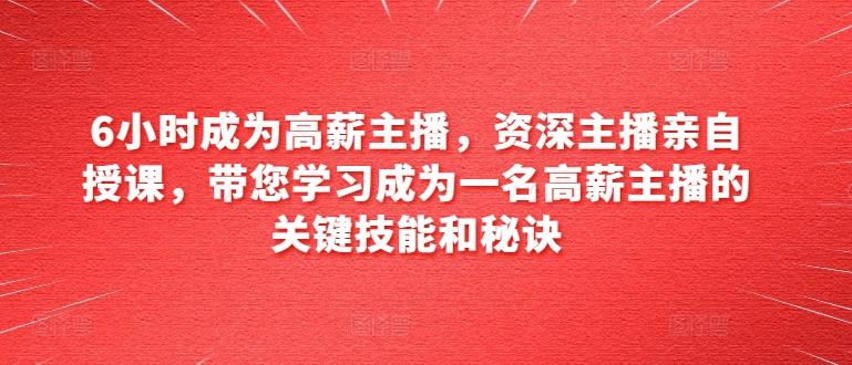 6小时成为高薪主播，资深主播亲自授课，带您学习成为一名高薪主播的关键技能和秘诀-学习资源社