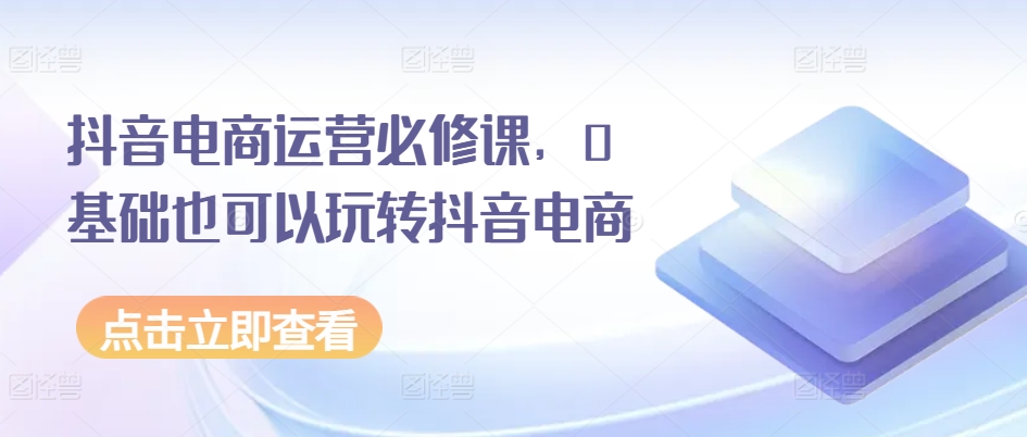 抖音电商运营必修课，0基础也可以玩转抖音电商-学习资源社