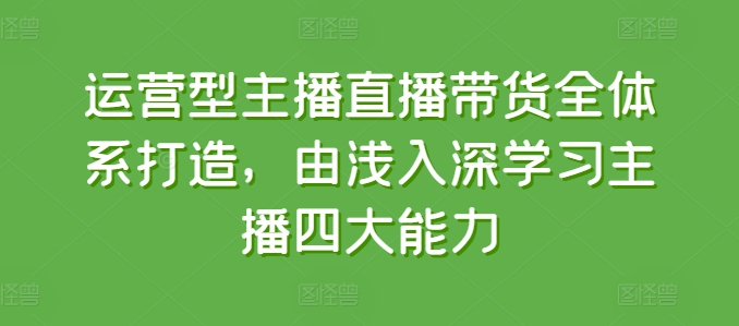 运营型主播直播带货全体系打造，由浅入深学习主播四大能力-学习资源社