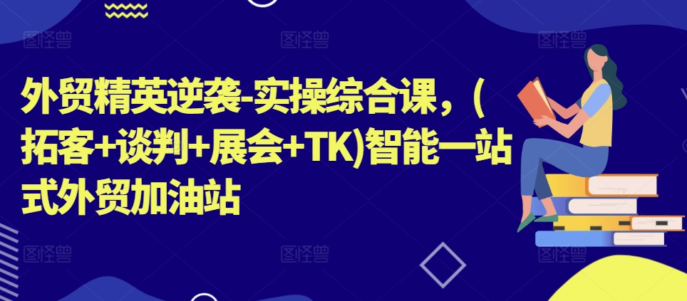 外贸精英逆袭-实操综合课，(拓客+谈判+展会+TK)智能一站式外贸加油站-学习资源社