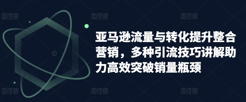 亚马逊流量与转化提升整合营销，多种引流技巧讲解助力高效突破销量瓶颈-学习资源社