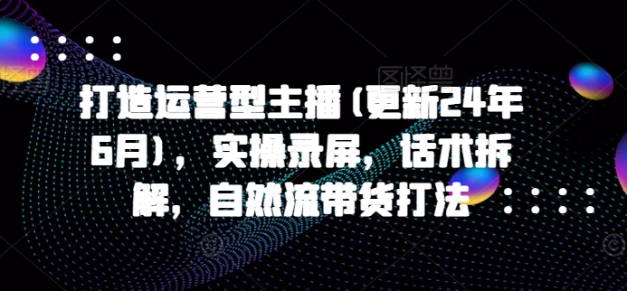 打造运营型主播(更新24年7月)，实操录屏，话术拆解，自然流带货打法-学习资源社