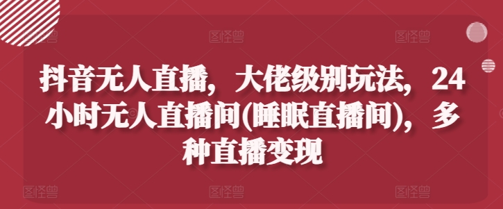 抖音无人直播，大佬级别玩法，24小时无人直播间(睡眠直播间)，多种直播变现【揭秘】-学习资源社