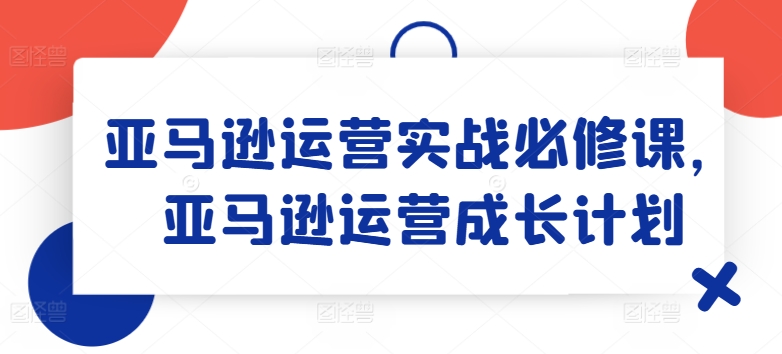 亚马逊运营实战必修课，亚马逊运营成长计划-学习资源社