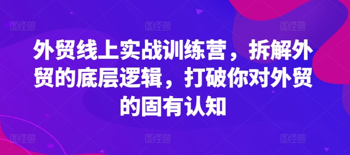 外贸线上实战训练营，拆解外贸的底层逻辑，打破你对外贸的固有认知-学习资源社