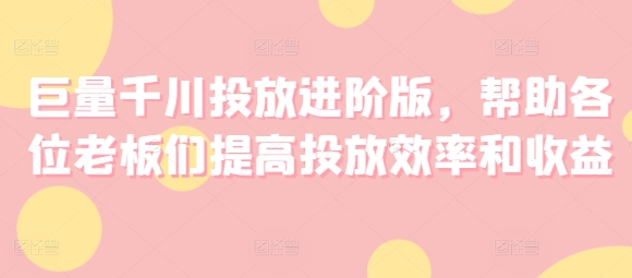 巨量千川投放进阶版，帮助各位老板们提高投放效率和收益-学习资源社