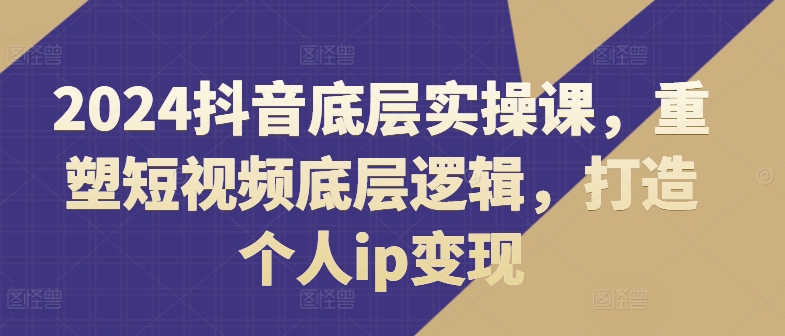 2024抖音底层实操课，​重塑短视频底层逻辑，打造个人ip变现-学习资源社