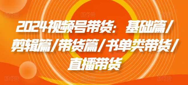 2024视频号带货：基础篇/剪辑篇/带货篇/书单类带货/直播带货-学习资源社