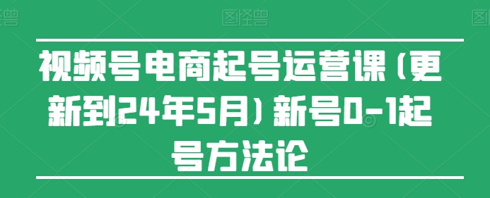 视频号电商起号运营课(更新24年7月)新号0-1起号方法论-学习资源社