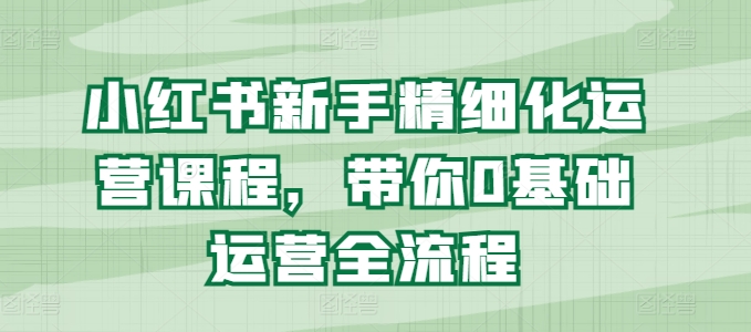 小红书新手精细化运营课程，带你0基础运营全流程-学习资源社