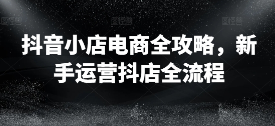 抖音小店电商全攻略，新手运营抖店全流程-学习资源社