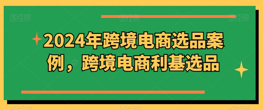 2024年跨境电商选品案例，跨境电商利基选品（更新）-学习资源社