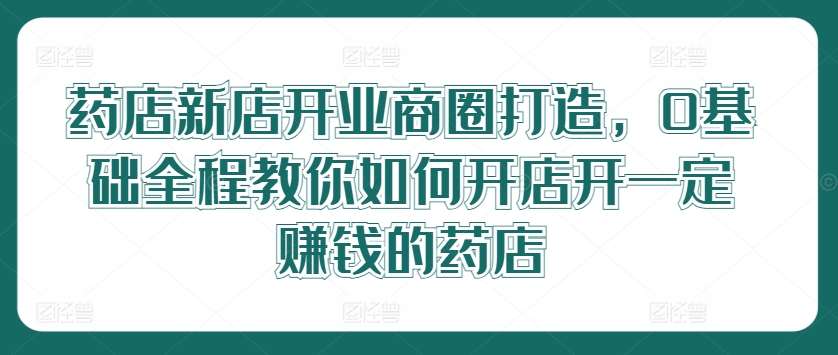 药店新店开业商圈打造，0基础全程教你如何开店开一定赚钱的药店-学习资源社