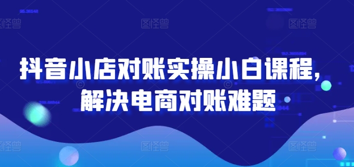 抖音小店对账实操小白课程，解决电商对账难题-学习资源社