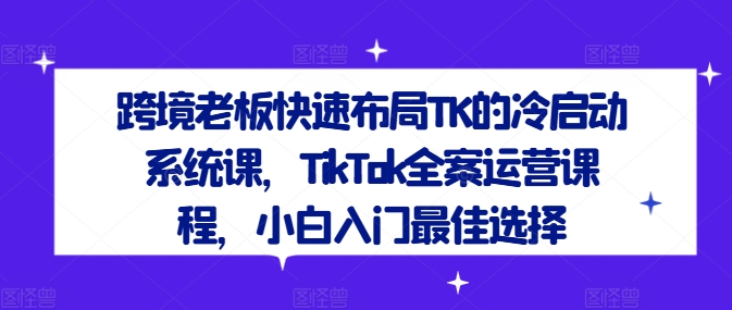 跨境老板快速布局TK的冷启动系统课，TikTok全案运营课程，小白入门最佳选择-学习资源社