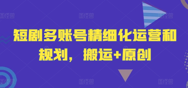 短剧多账号精细化运营和规划，搬运+原创-学习资源社