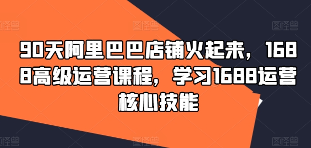 90天阿里巴巴店铺火起来，1688高级运营课程，学习1688运营核心技能-学习资源社