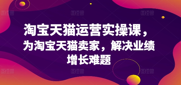 淘宝天猫运营实操课，为淘宝天猫卖家，解决业绩增长难题-学习资源社