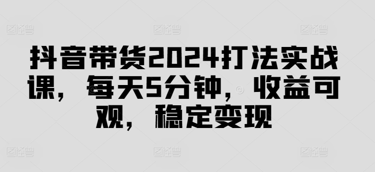 抖音带货2024打法实战课，每天5分钟，收益可观，稳定变现【揭秘】-学习资源社