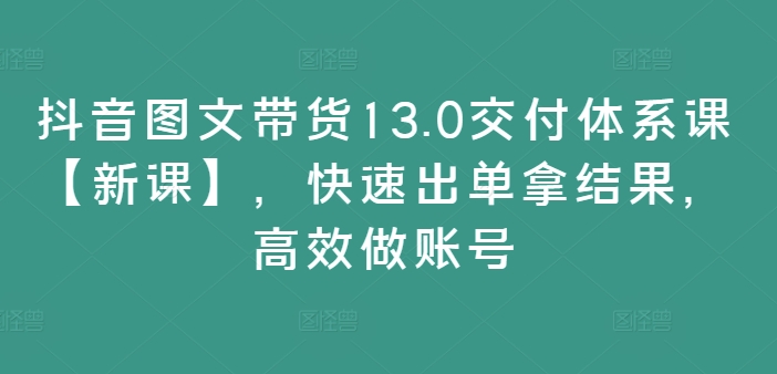 抖音图文带货13.0交付体系课【新课】，快速出单拿结果，高效做账号-学习资源社