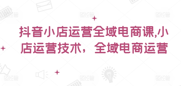 抖音小店运营全域电商课，​小店运营技术，全域电商运营-学习资源社