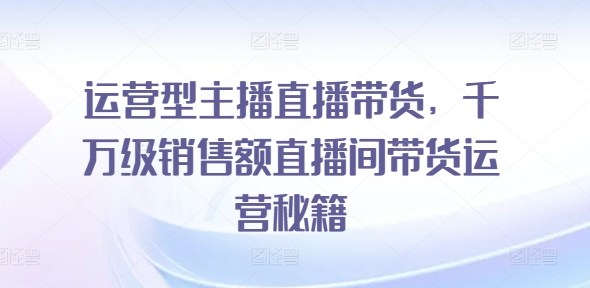 运营型主播直播带货，​千万级销售额直播间带货运营秘籍-学习资源社