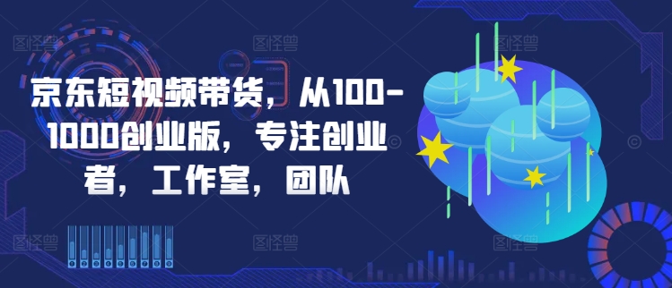 京东短视频带货，从100-1000创业版，专注创业者，工作室，团队-学习资源社