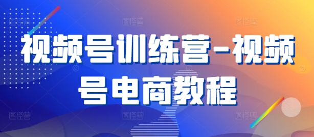 视频号训练营-视频号电商教程-学习资源社