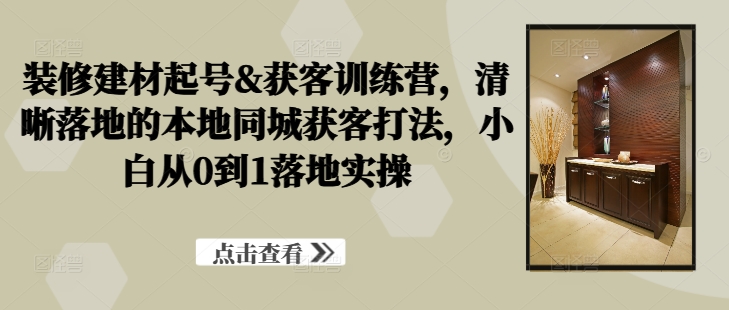 装修建材起号&获客训练营，​清晰落地的本地同城获客打法，小白从0到1落地实操-学习资源社