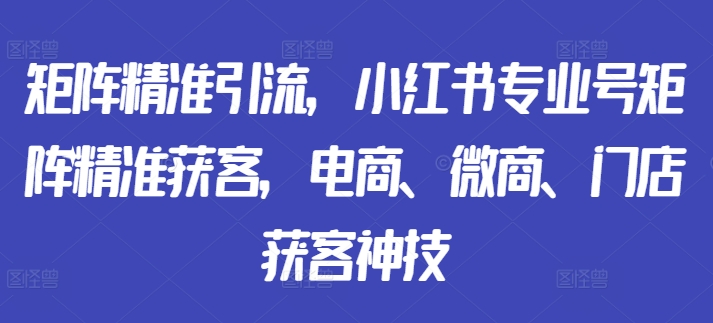 矩阵精准引流，小红书专业号矩阵精准获客，电商、微商、门店获客神技-学习资源社