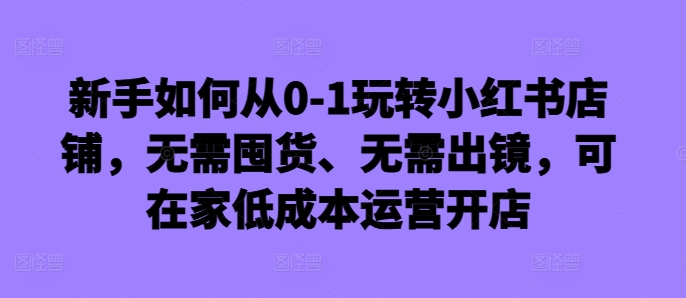 新手如何从0-1玩转小红书店铺，无需囤货、无需出镜，可在家低成本运营开店-学习资源社