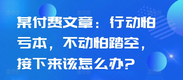 某付费文章：行动怕亏本，不动怕踏空，接下来该怎么办?-学习资源社