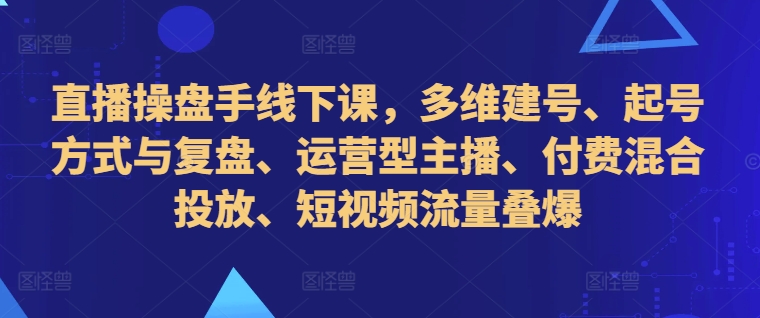 直播操盘手线下课，多维建号、起号方式与复盘、运营型主播、付费混合投放、短视频流量叠爆-学习资源社