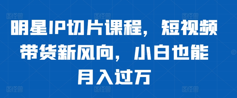 明星IP切片课程，短视频带货新风向，小白也能月入过万-学习资源社