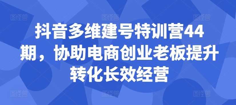 抖音多维建号特训营44期，协助电商创业老板提升转化长效经营-学习资源社