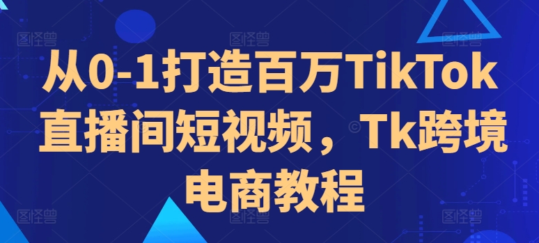 从0-1打造百万TikTok直播间短视频，Tk跨境电商教程-学习资源社