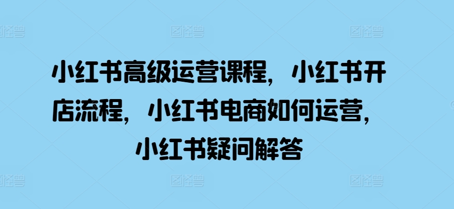 小红书高级运营课程，小红书开店流程，小红书电商如何运营，小红书疑问解答-学习资源社