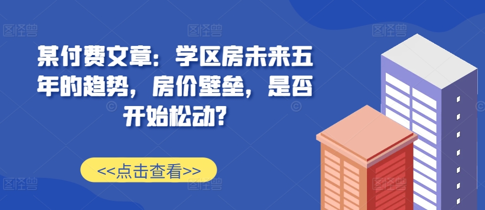 某付费文章：学区房未来五年的趋势，房价壁垒，是否开始松动?-学习资源社