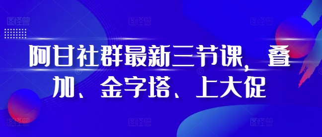 阿甘社群最新三节课，叠加、金字塔、上大促-学习资源社