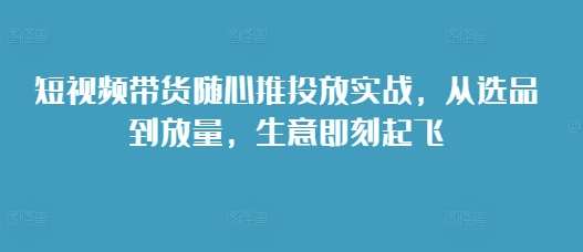 短视频带货随心推投放实战，从选品到放量，生意即刻起飞-学习资源社